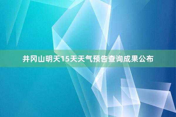 井冈山明天15天天气预告查询成果公布